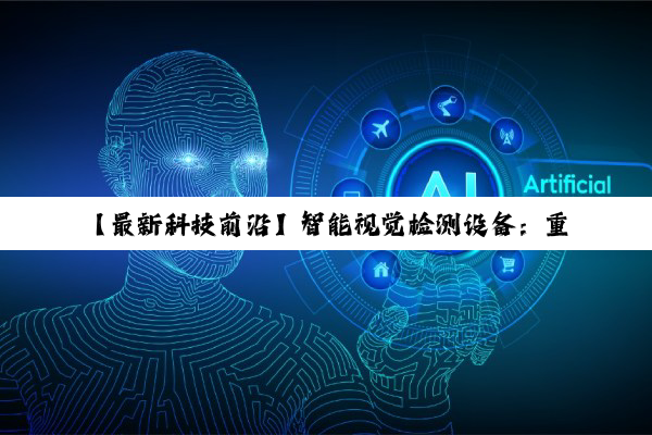 【最新科技前沿】智能视觉检测设备：重塑工业质检，引领自动化检测新热潮