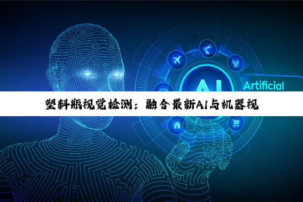 塑料瓶视觉检测：融合最新AI与机器视觉技术，引领自动化检测新热点
