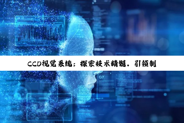 【科普解答】CCD视觉系统：探索技术精髓，引领制造业智能化转型